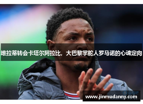维拉蒂转会卡塔尔阿拉比,大巴黎掌舵人罗马诺的心魂定向